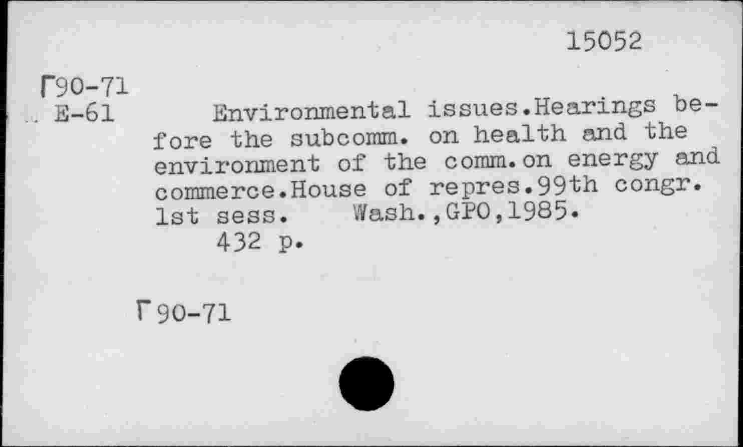 ﻿15052
T9O-71
. E-61 Environmental issues.Hearings before the subcomm. on health and the environment of the comm.on energy and commerce.House of repres.99th congr. 1st sess.	Wash.,GPO,1985»
432 p.
f90-71